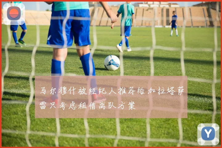 马尔穆什被经纪人推荐给加拉塔萨雷只考虑租借离队方案