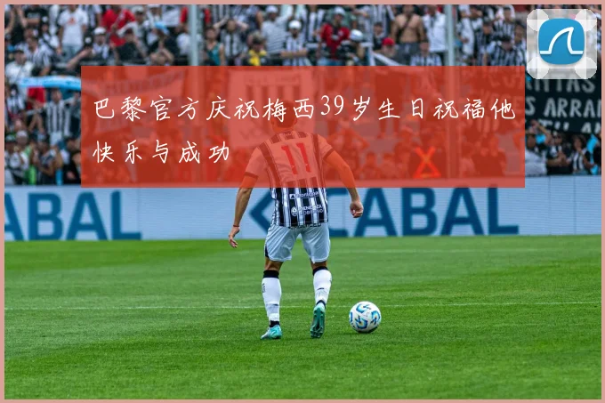 巴黎官方庆祝梅西39岁生日祝福他快乐与成功