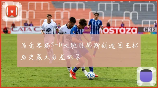 马竞客场5-0大胜贝蒂斯创造国王杯历史最大分差记录
