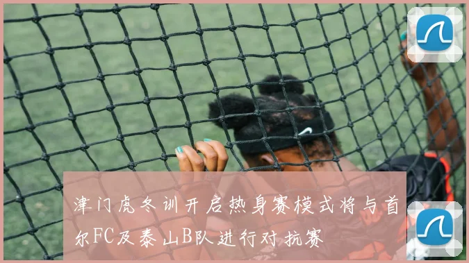 津门虎冬训开启热身赛模式将与首尔FC及泰山B队进行对抗赛
