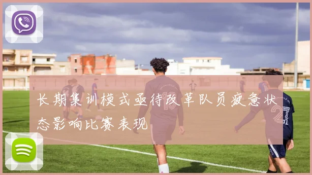长期集训模式亟待改革队员疲惫状态影响比赛表现