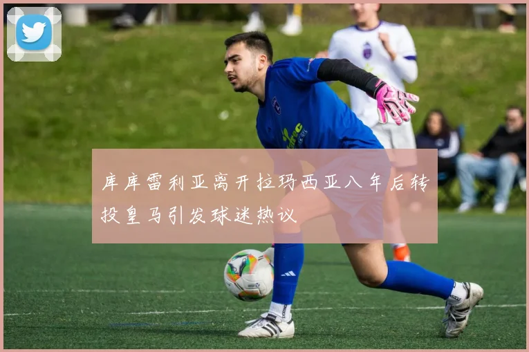 库库雷利亚离开拉玛西亚八年后转投皇马引发球迷热议