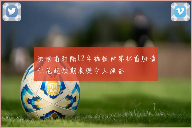 洪明甫时隔12年执教世界杯首胜黄仁范超预期表现令人振奋