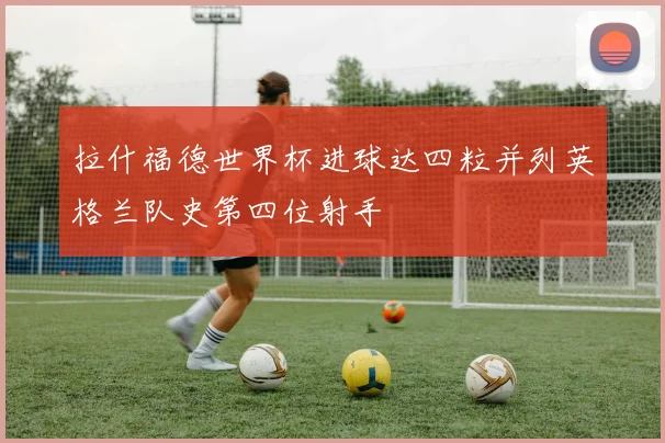 拉什福德世界杯进球达四粒并列英格兰队史第四位射手