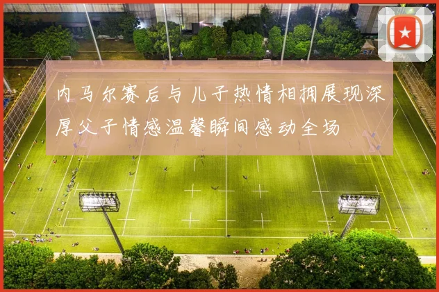 内马尔赛后与儿子热情相拥展现深厚父子情感温馨瞬间感动全场