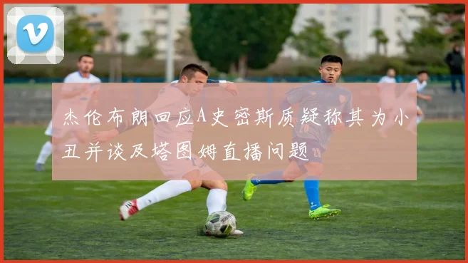 杰伦布朗回应A史密斯质疑称其为小丑并谈及塔图姆直播问题