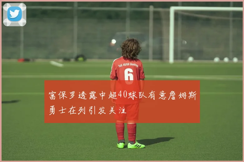富保罗透露中超40球队有意詹姆斯勇士在列引发关注