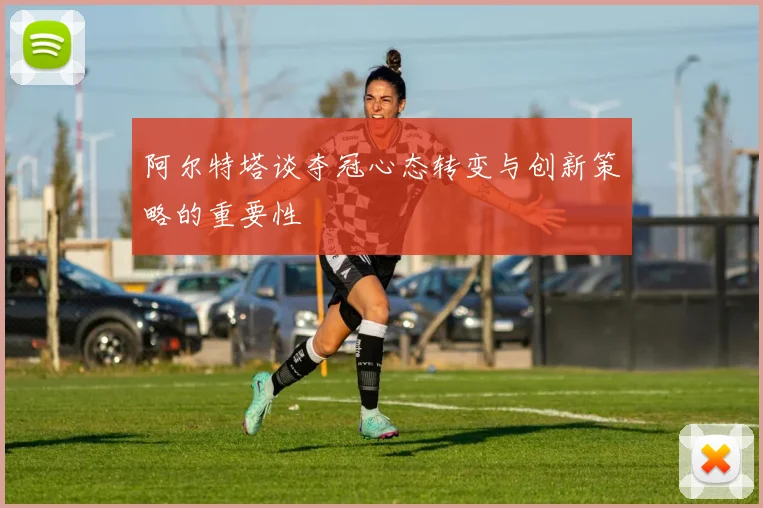 阿尔特塔谈夺冠心态转变与创新策略的重要性