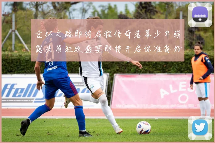 金杯之路即将启程传奇落幕少年崭露头角狂欢盛宴即将开启你准备好了吗