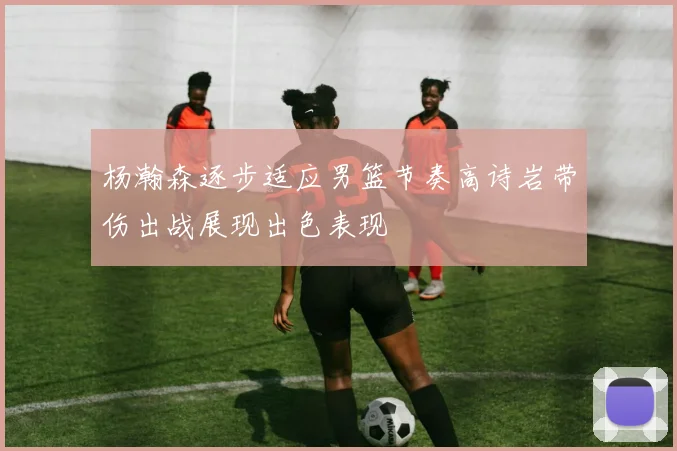 杨瀚森逐步适应男篮节奏高诗岩带伤出战展现出色表现