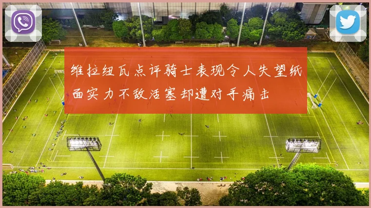 维拉纽瓦点评骑士表现令人失望纸面实力不敌活塞却遭对手痛击