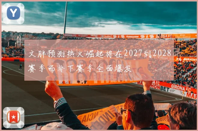 文胖预测热火崛起将在2027到2028赛季而非下赛季全面爆发