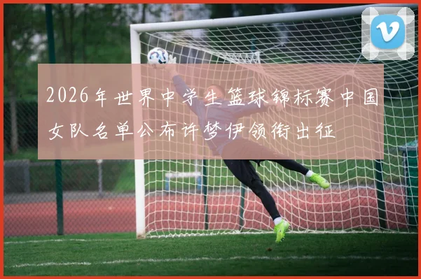2026年世界中学生篮球锦标赛中国女队名单公布许梦伊领衔出征