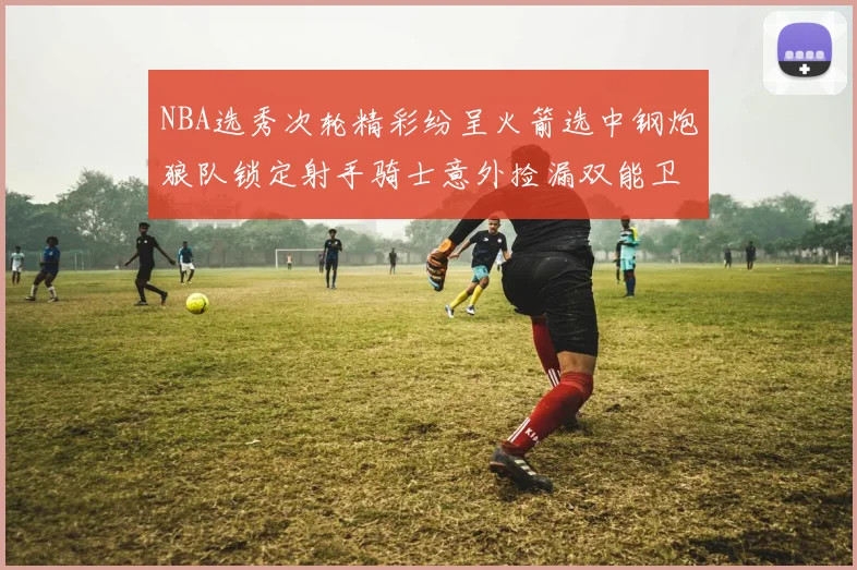 NBA选秀次轮精彩纷呈火箭选中钢炮狼队锁定射手骑士意外捡漏双能卫