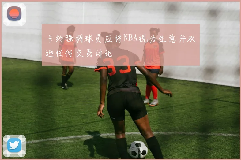卡约强调球员应将NBA视为生意并欢迎任何交易讨论