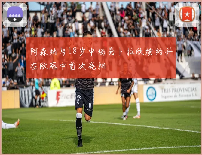 阿森纳与18岁中场易卜拉欣续约并在欧冠中首次亮相
