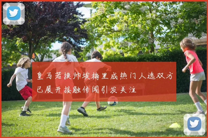 皇马若换帅埃梅里成热门人选双方已展开接触传闻引发关注