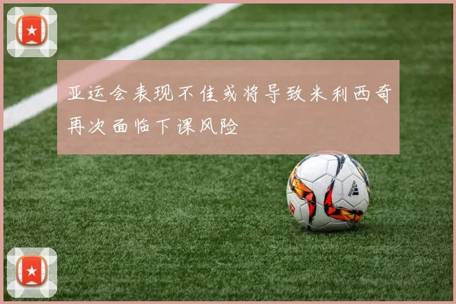 亚运会表现不佳或将导致米利西奇再次面临下课风险