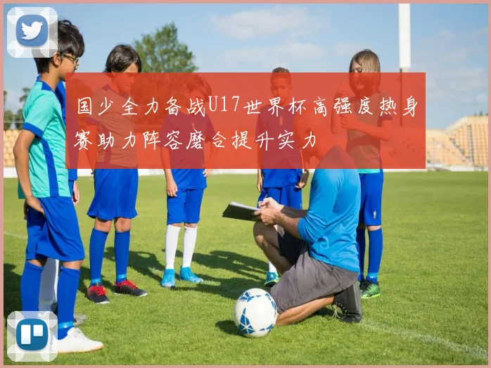 国少全力备战U17世界杯高强度热身赛助力阵容磨合提升实力
