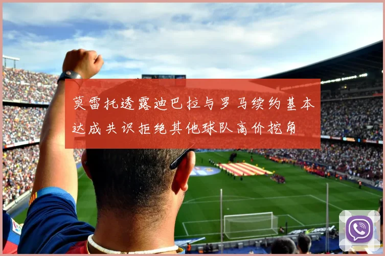 莫雷托透露迪巴拉与罗马续约基本达成共识拒绝其他球队高价挖角